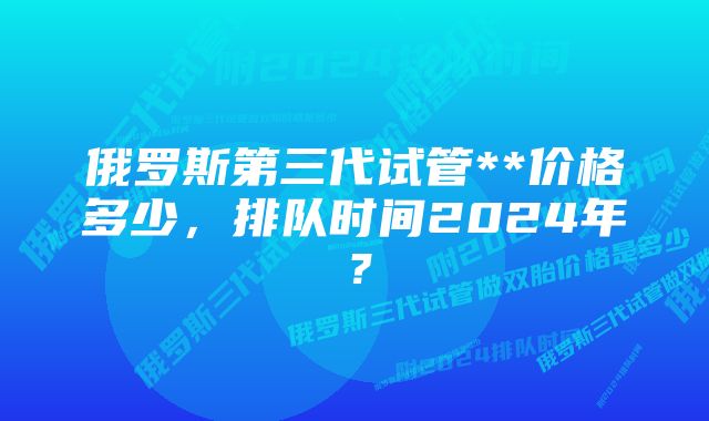 俄罗斯第三代试管**价格多少，排队时间2024年？