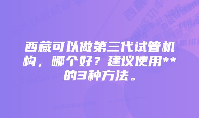 西藏可以做第三代试管机构，哪个好？建议使用**的3种方法。