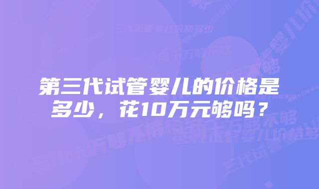 第三代试管婴儿的价格是多少，花10万元够吗？