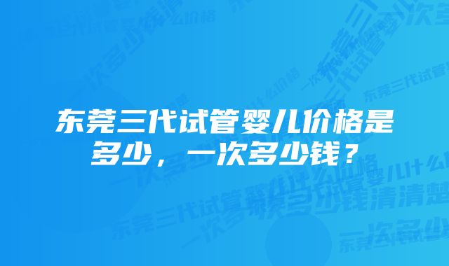 东莞三代试管婴儿价格是多少，一次多少钱？