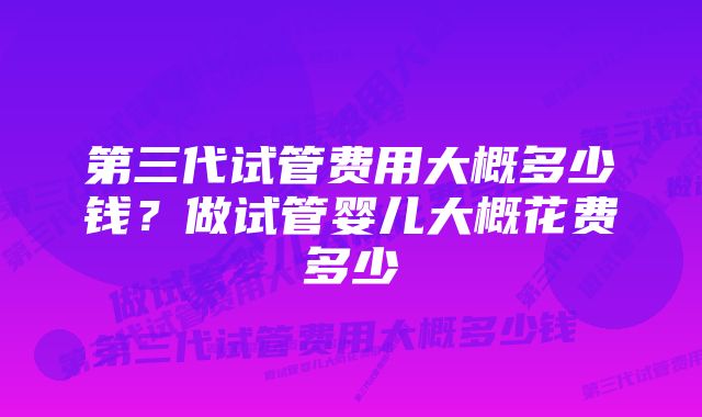 第三代试管费用大概多少钱？做试管婴儿大概花费多少