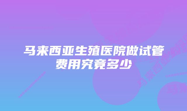 马来西亚生殖医院做试管费用究竟多少