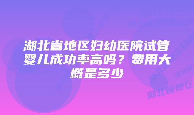 湖北省地区妇幼医院试管婴儿成功率高吗？费用大概是多少