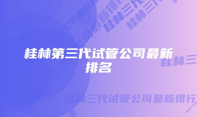 桂林第三代试管公司最新排名