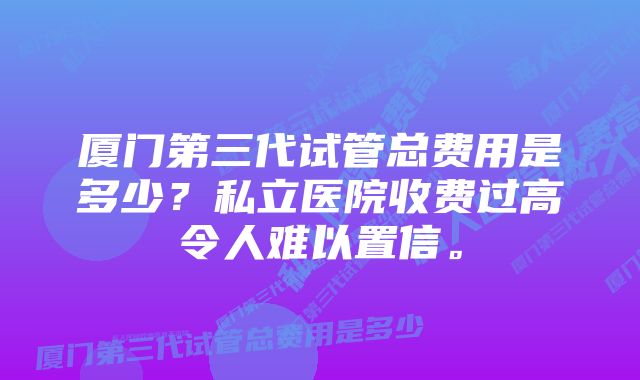 厦门第三代试管总费用是多少？私立医院收费过高令人难以置信。