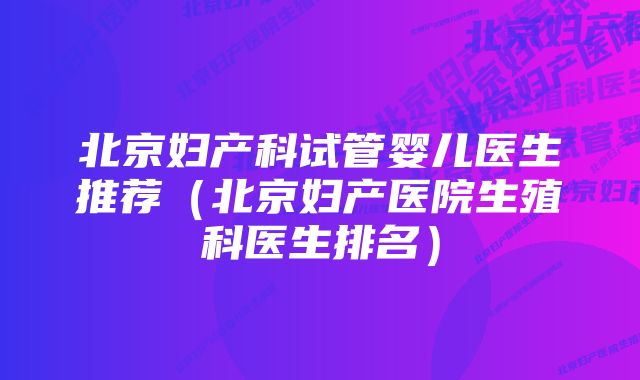 北京妇产科试管婴儿医生推荐（北京妇产医院生殖科医生排名）