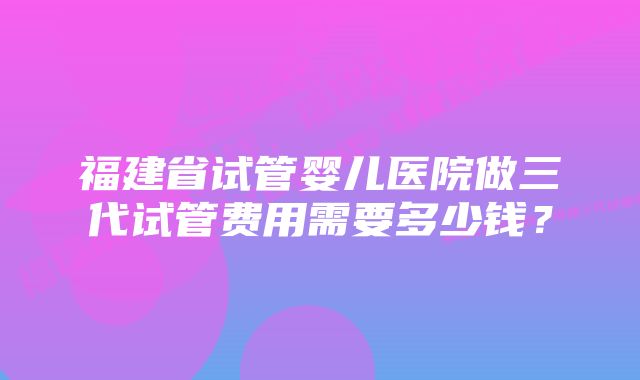 福建省试管婴儿医院做三代试管费用需要多少钱？