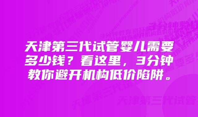 天津第三代试管婴儿需要多少钱？看这里，3分钟教你避开机构低价陷阱。