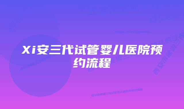 Xi安三代试管婴儿医院预约流程