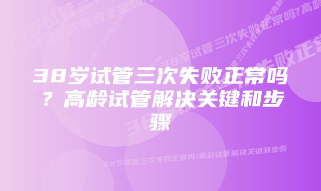 38岁试管三次失败正常吗？高龄试管解决关键和步骤