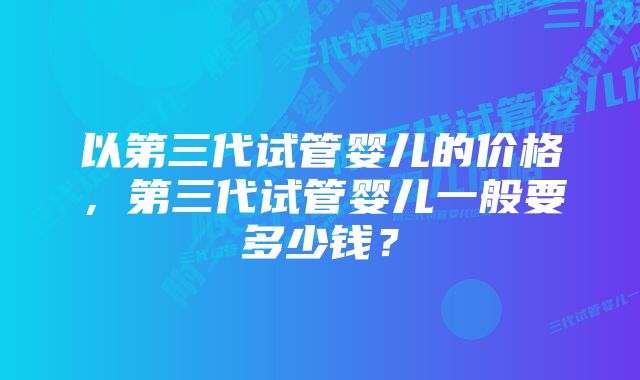 以第三代试管婴儿的价格，第三代试管婴儿一般要多少钱？