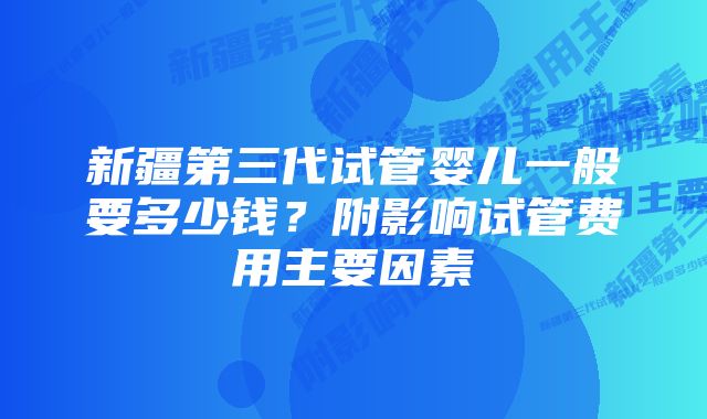 新疆第三代试管婴儿一般要多少钱？附影响试管费用主要因素