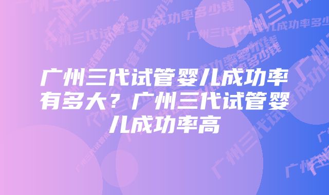 广州三代试管婴儿成功率有多大？广州三代试管婴儿成功率高