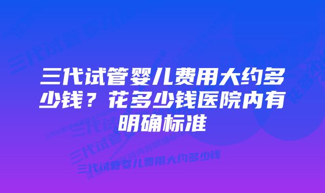 三代试管婴儿费用大约多少钱？花多少钱医院内有明确标准