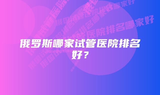 俄罗斯哪家试管医院排名好？