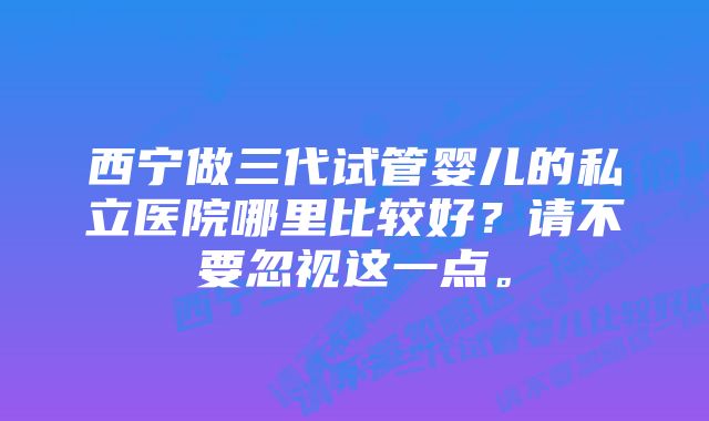 西宁做三代试管婴儿的私立医院哪里比较好？请不要忽视这一点。