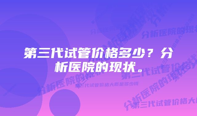 第三代试管价格多少？分析医院的现状。