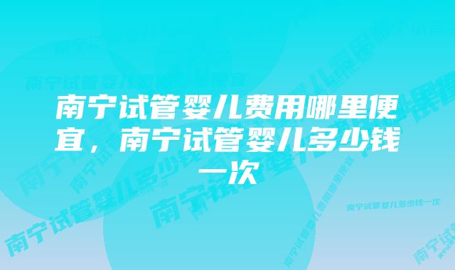 南宁试管婴儿费用哪里便宜，南宁试管婴儿多少钱一次