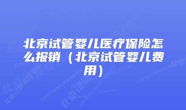 北京试管婴儿医疗保险怎么报销（北京试管婴儿费用）