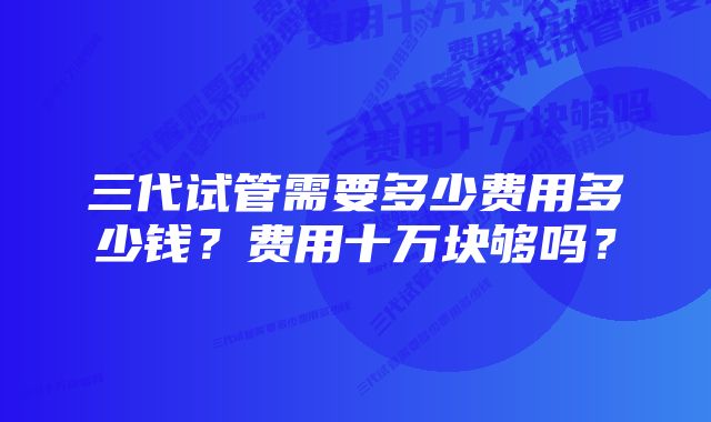 三代试管需要多少费用多少钱？费用十万块够吗？