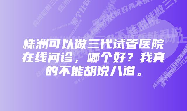 株洲可以做三代试管医院在线问诊，哪个好？我真的不能胡说八道。