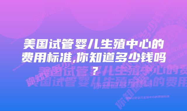 美国试管婴儿生殖中心的费用标准,你知道多少钱吗？