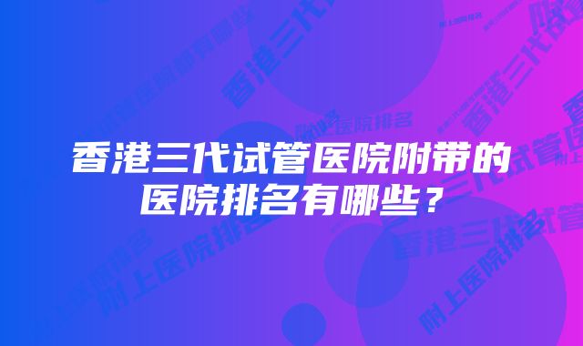 香港三代试管医院附带的医院排名有哪些？