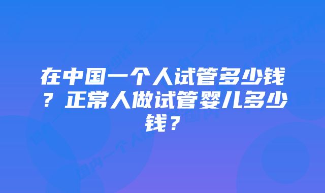 在中国一个人试管多少钱？正常人做试管婴儿多少钱？