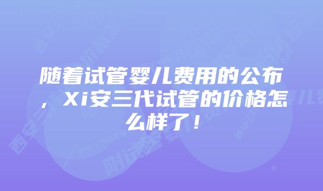 随着试管婴儿费用的公布，Xi安三代试管的价格怎么样了！