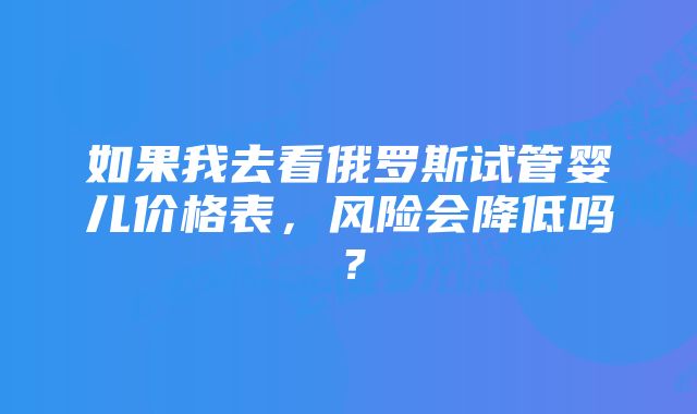 如果我去看俄罗斯试管婴儿价格表，风险会降低吗？