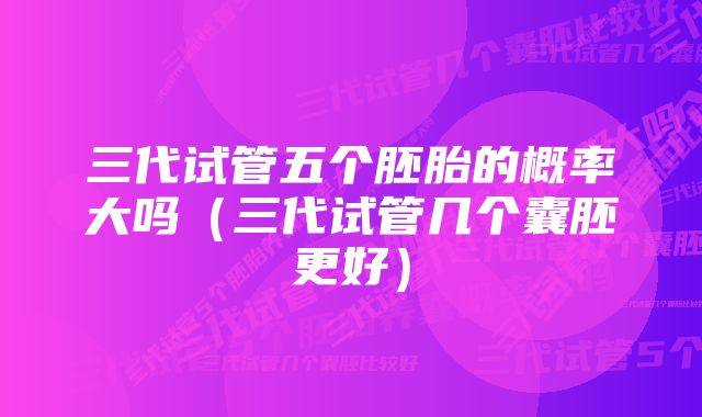 三代试管五个胚胎的概率大吗（三代试管几个囊胚更好）