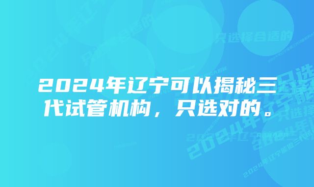 2024年辽宁可以揭秘三代试管机构，只选对的。