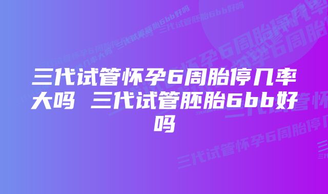 三代试管怀孕6周胎停几率大吗 三代试管胚胎6bb好吗