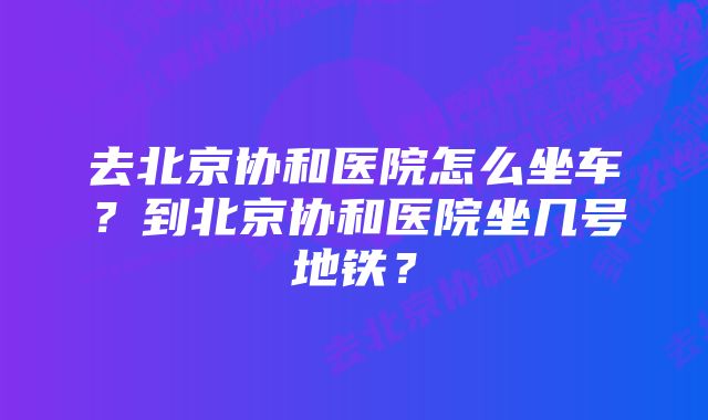 去北京协和医院怎么坐车？到北京协和医院坐几号地铁？