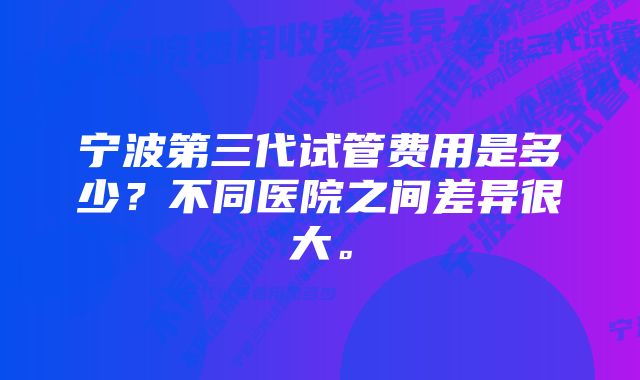 宁波第三代试管费用是多少？不同医院之间差异很大。