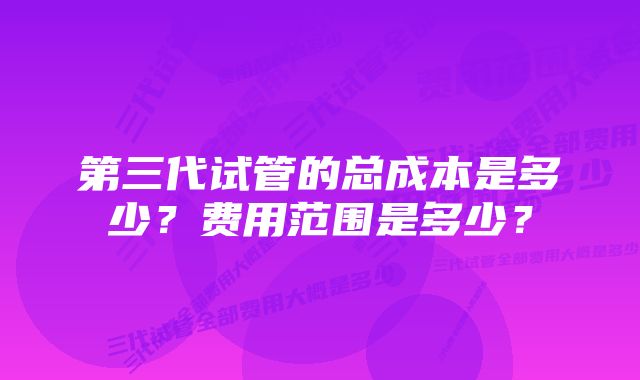 第三代试管的总成本是多少？费用范围是多少？