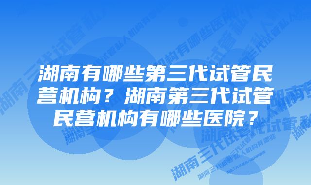 湖南有哪些第三代试管民营机构？湖南第三代试管民营机构有哪些医院？