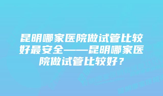 昆明哪家医院做试管比较好最安全——昆明哪家医院做试管比较好？