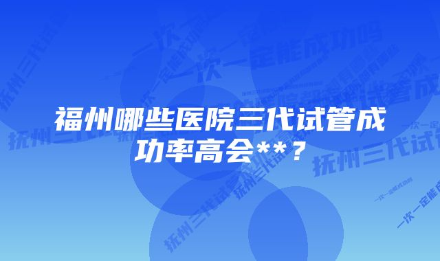 福州哪些医院三代试管成功率高会**？