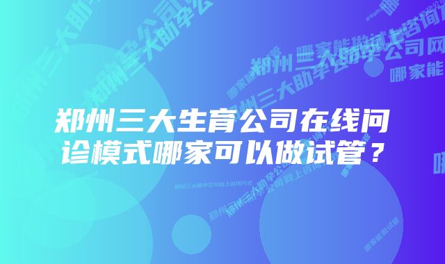 郑州三大生育公司在线问诊模式哪家可以做试管？