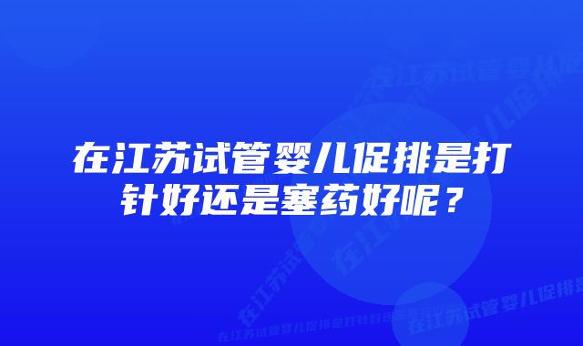 在江苏试管婴儿促排是打针好还是塞药好呢？