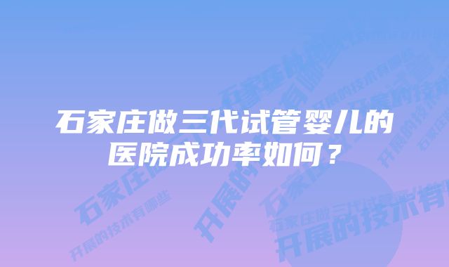 石家庄做三代试管婴儿的医院成功率如何？