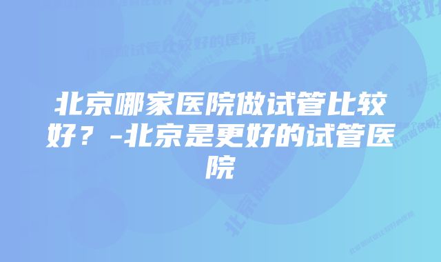 北京哪家医院做试管比较好？-北京是更好的试管医院