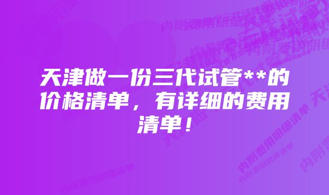 天津做一份三代试管**的价格清单，有详细的费用清单！