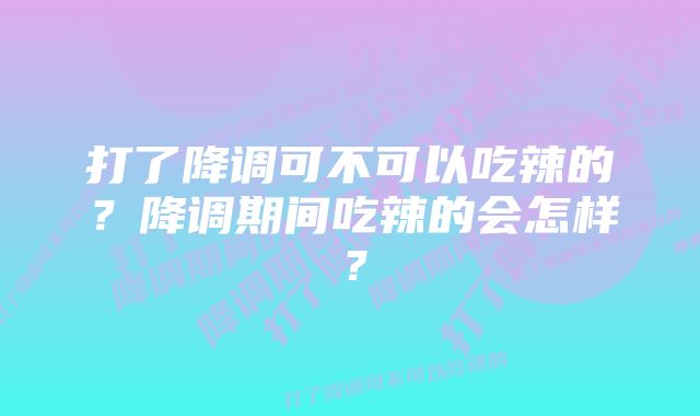 打了降调可不可以吃辣的？降调期间吃辣的会怎样？