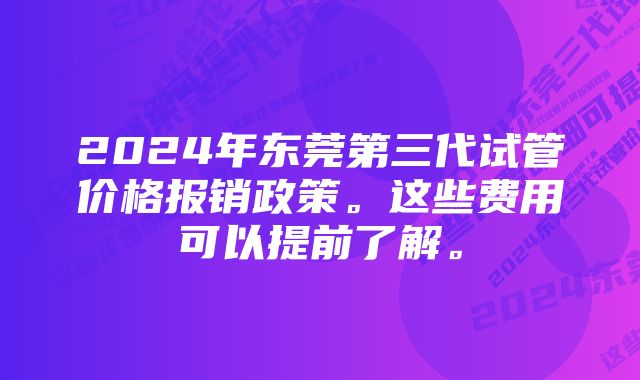 2024年东莞第三代试管价格报销政策。这些费用可以提前了解。