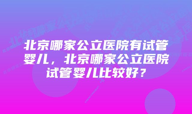 北京哪家公立医院有试管婴儿，北京哪家公立医院试管婴儿比较好？