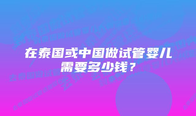 在泰国或中国做试管婴儿需要多少钱？