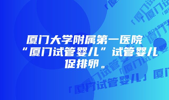 厦门大学附属第一医院“厦门试管婴儿”试管婴儿促排卵。