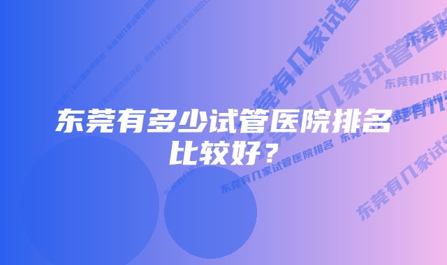 东莞有多少试管医院排名比较好？